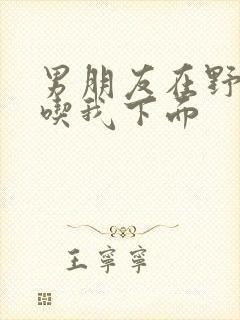 男朋友在野外猛吃我下面