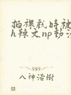 拍裸戏时被c了h辣文np动漫