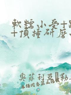 软糯小受+趴着+顶撞研磨小说