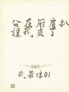 公在厨房扒开腿让我爽了