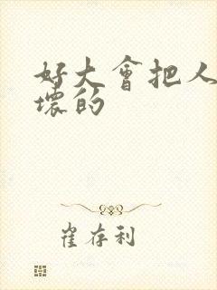 好大会把人家弄坏的