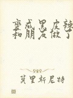 变成黑皮辣妹后和朋友做了无增删翻译