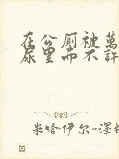 在公厕被万人C尿里面不许漏出来