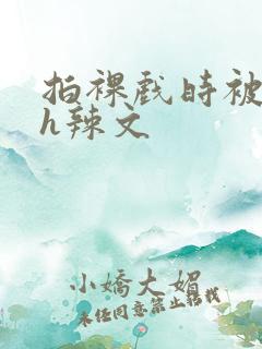 拍裸戏时被c了h辣文