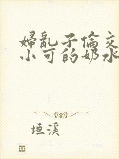 妇乱子伦交小说小可的奶水