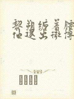 黎朔缠着腰不让他退出微博