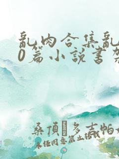 乱肉合集乱500篇小说书架下载TXT