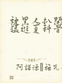 被黑人扒开双腿猛进夏科骨科