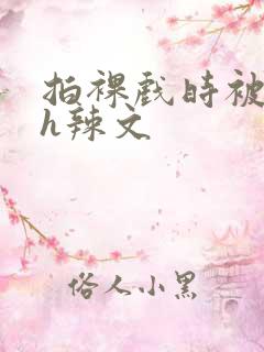 拍裸戏时被c了h辣文