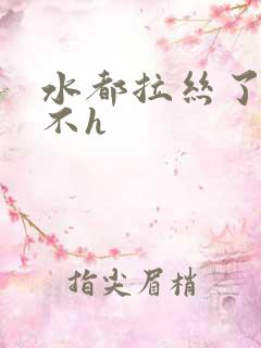 水都拉丝了还说不h