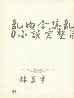 乱肉合集乱500小说完整版