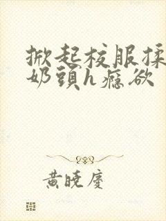 掀起校服揉她的奶头h瘾欲