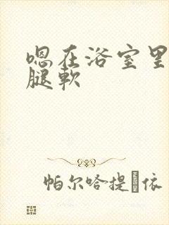 嗯在浴室里做到腿软