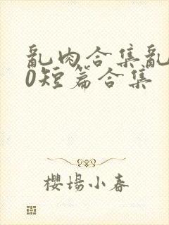 乱肉合集乱500短篇合集