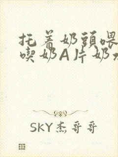 托着奶头喂男人吃奶A片奶水