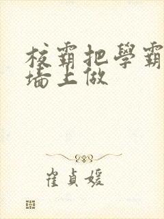 校霸把学霸按在墙上做