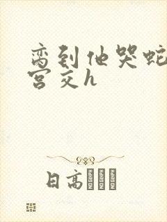 脔到他哭蛇双根宫交h