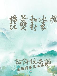 棉签和冰块怎么玩哭对象