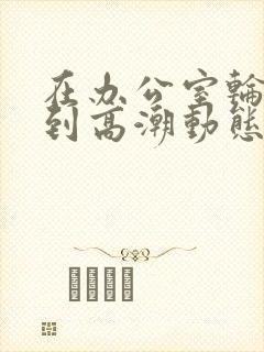 在办公室轮流澡到高潮动态