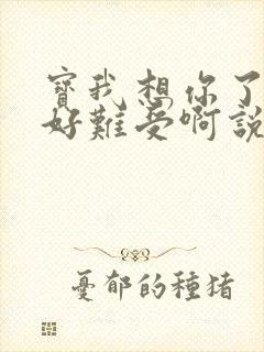 宝我想你了胀的好难受啊说说