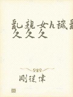 乱亲女h秽乱长久久久