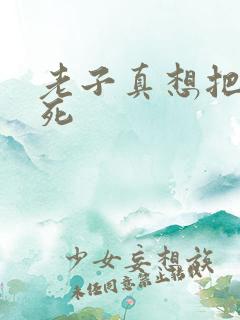 老子真想把你弄死