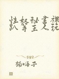 性奴秘书裸侍跪趴等主人玩