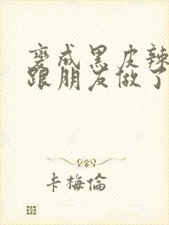 变成黑皮辣妹后跟朋友做了无增删接档