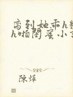 脔到她乖h粗话h啪闺蜜小说