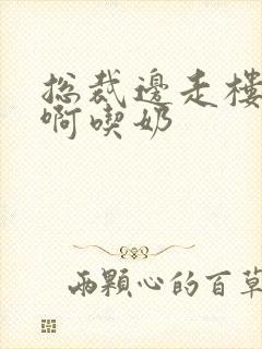 总裁边走楼梯嗯啊吃奶