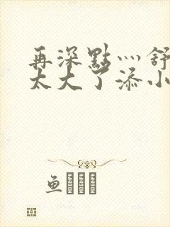 再深点灬舒服灬太大了添小书