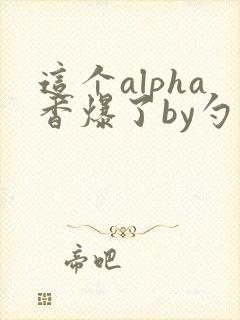 这个alpha香爆了by勺棠