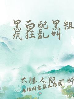 黑白配黑粗硬大疯狂乱叫