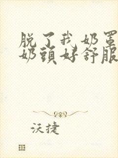 脱了我奶罩亲我奶头好舒服