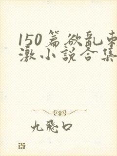 150篇欲乱刺激小说合集