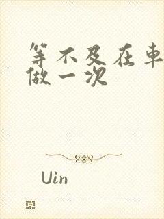 等不及在车里先做一次
