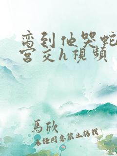 脔到他哭蛇双根宫交h视频