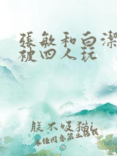 张敏和白洁一起被四人玩