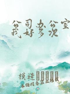 公司办公室c了我好多次