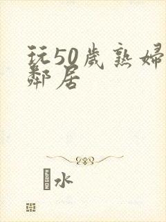 玩50岁熟妇女邻居