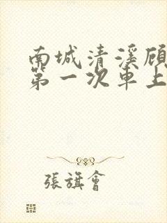 南城清溪顾怀修第一次车上肉