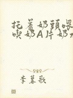 托着奶头喂男人吃奶A片奶水