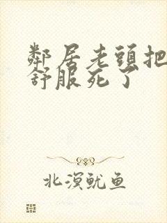 邻居老头把我弄舒服死了