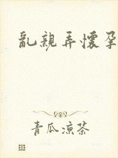 乱亲弄怀孕小说