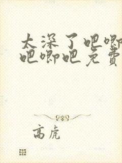 太深了吧唧吧唧吧唧吧免费