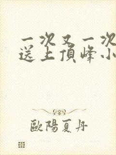 一次又一次把她送上顶峰小说