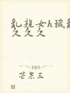 乱亲女h秽乱长久久久