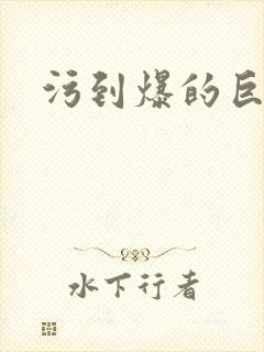 污到爆的巨细文