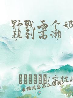 野战两个奶头被亲到高潮