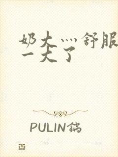 奶大灬舒服灬太一大了